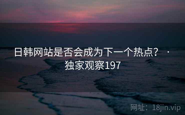 日韩网站是否会成为下一个热点？ · 独家观察197